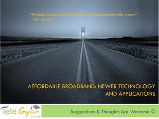 “The best way to anticipate the future is by understanding the present”
- John Naisbitt




AFFORDABLE BROADBAND: NEWER TECHNOLOGY
                        AND APPLICATIONS

                          Suggestions & Thoughts Are Welcome 
 