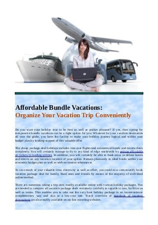 Affordable Bundle Vacations: 
Organize Your Vacation Trip Conveniently 
Do you want your holiday tour to be best as well as pocket pleasant? If yes, then opting for 
inexpensive bundle vacations can be a right option for you. Whatever be your vacation destination 
all over the globe, you have the facility to make your holiday journey logical and within your 
budget plan by looking support of this valuable offer. 
The cheap package deal holidays includes low-cost flights and economical hotels and resorts deals 
completely. You will certainly manage to fly to any kind of edge worldwide by getting affordable 
air tickets in leading airlines. In addition, you will certainly be able to book areas in deluxe hotels 
and resorts on any vacation location of your option. Remain pleasantly in ideal hotels within your 
economic budget plan as well as with no tension whatsoever. 
To save much of your valuable time, electricity as well as effort, you could now conveniently book 
vacation package deal for family, liked ones and friends by means of the majority of well-liked 
online method. 
There are numerous taking a trip sites readily available online with various holiday packages. You 
are needed to compare all vacation package deals extremely carefully in regards to rate, facilities as 
well as terms. This enables you to take out the very best holiday package in an inconvenience 
complimentary way and also at a low-cost rate. Travel overview of hundreds of vacation 
destinations are also readily available on on-line traveling websites. 
 
