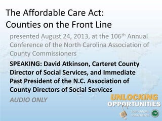The Affordable Care Act:
Counties on the Front Line
presented August 24, 2013, at the 106th Annual
Conference of the North Carolina Association of
County Commissioners
SPEAKING: David Atkinson, Carteret County
Director of Social Services, and Immediate
Past President of the N.C. Association of
County Directors of Social Services
AUDIO ONLY
 