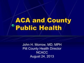 ACA and County
Public Health
John H. Morrow, MD, MPH
Pitt County Health Director
NCACC
August 24, 2013
 