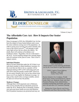 Volume 4, Issue 5
The Affordable Care Act: How It Impacts Our Senior
Population
Since its passage in 2010, the Affordable Care Act has
been the subject of many heated debates and a cause
for some confusion among most of the population. In
order to assist you in serving your senior clientele, this
issue of the ElderCounselorTM
will attempt to shed
some light on how the law affects the elderly. No
doubt, there will continue to be debates over
healthcare reform. Regardless, the law of the land is
the ACA. Its far-reaching changes have already begun
and will continue in the years to come. Here is how it
impacts seniors.
Individual Mandate
Most of us have heard that under the ACA there is an
individual mandate to obtain healthcare insurance. In
the event that one fails to do so, a penalty will be
imposed starting at $95 in 2013 and rising each year
until 2016 when the penalty reaches $695. However,
for our senior clientele, this is not as big a threat since
those over 65 are eligible for Medicare coverage. As
long as they enroll in the coverage available, seniors
65 and over will not face the penalty.
Medicare Changes
Although there will be payment cuts to Medicare,
there are key benefits that are absolutely protected
under the ACA. Medicare Part A (hospitals, hospice
care and some home health services) and Medicare
Part B (medical insurance) are protected and may not
Dick Terrell Brown
Board Certified in Estate Planning and Probate
Law by the Texas Board of Legal Specialization
1250 S. Capital of Texas Highway
Building 3, Suite 400
Austin, Texas 78746
Practice limited to Tax Avoidance, Wealth
Preservation, Family-owned Businesses, Special
Needs, Elder Law, Medicaid, Estate, and Asset
Protection Planning; Estate Administration,
including Guardianship and Probate; and Long-
term Care and other Life Transitions Planning.
Helping Our Clients Plan for and Protect
Themselves and Those They Love Since 1991
 