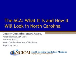 The ACA: What It Is and How It
Will Look in North Carolina
County Commissioners Assoc.
Pam Silberman, JD, DrPH
President & CEO
North Carolina Institute of Medicine
August 24, 2013
 