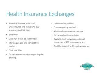 Health Insurance Exchanges
• Aimed at the now uninsured,
underinsured and those who buy
insurance on their own

• Understanding options

• Employers

• No national government plan

• State run or will be run by Feds

• Available to all individuals and small
businesses of 100 employees or less

• More organized and competitive
market
• Choice of Plan
• Establish common rates regarding the
offering

• Common pricing methods
• Way to achieve universal coverage

• Could be lowered to 50 employees or less

 