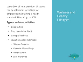 Up to 30% of total premium discounts
can be offered as incentives for
employees maintaining a health
standard. This can go to 50%.

Typical wellness initiatives
• Blood testing
• Body mass index (BMI)

• Strength/flexibility
• Education on Lifestyle/habits
• Tobacco Cessation
• Excessive Alcohol/Drugs
• Weight control
• Lack of Exercise

Wellness and
Healthy
Lifestyles

 