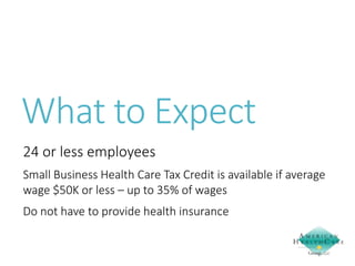 What to Expect
24 or less employees
Small Business Health Care Tax Credit is available if average
wage $50K or less – up to 35% of wages
Do not have to provide health insurance

 
