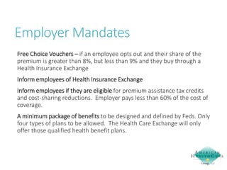 Employer Mandates
Free Choice Vouchers – if an employee opts out and their share of the
premium is greater than 8%, but less than 9% and they buy through a
Health Insurance Exchange
Inform employees of Health Insurance Exchange
Inform employees if they are eligible for premium assistance tax credits
and cost-sharing reductions. Employer pays less than 60% of the cost of
coverage.
A minimum package of benefits to be designed and defined by Feds. Only
four types of plans to be allowed. The Health Care Exchange will only
offer those qualified health benefit plans.

 
