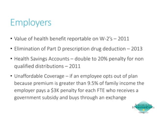 Employers
• Value of health benefit reportable on W-2’s – 2011
• Elimination of Part D prescription drug deduction – 2013
• Health Savings Accounts – double to 20% penalty for non
qualified distributions – 2011
• Unaffordable Coverage – if an employee opts out of plan
because premium is greater than 9.5% of family income the
employer pays a $3K penalty for each FTE who receives a
government subsidy and buys through an exchange

 