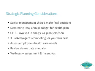 Strategic Planning Considerations
• Senior management should make final decisions
• Determine total annual budget for health plan
• CFO – involved in analysis & plan selection
• 3 Brokers/agents competing for your business
• Assess employee’s health care needs
• Review claims data annually
• Wellness – assessment & incentives

 