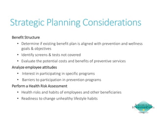 Strategic Planning Considerations
Benefit Structure
• Determine if existing benefit plan is aligned with prevention and wellness
goals & objectives
• Identify screens & tests not covered
• Evaluate the potential costs and benefits of preventive services

Analyze employee attitudes
• Interest in participating in specific programs
• Barriers to participation in prevention programs
Perform a Health Risk Assessment

• Health risks and habits of employees and other beneficiaries
• Readiness to change unhealthy lifestyle habits

 