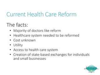 Current Health Care Reform
The facts:
•
•
•
•
•
•

Majority of doctors like reform
Healthcare system needed to be reformed
Cost unknown
Utility
Access to health care system
Creation of state-based exchanges for individuals
and small businesses

 