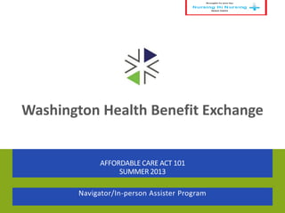 Washington Health Benefit Exchange
AFFORDABLE CARE ACT 101
SUMMER 2013
Navigator/In-person Assister Program
 