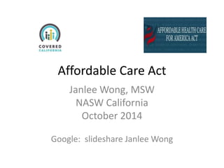 Affordable Care Act 
Janlee Wong, MSW 
NASW California 
October 2014 
Google: slideshare Janlee Wong 
 