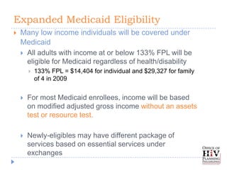 Expanded Medicaid Eligibility
   Many low income individuals will be covered under
    Medicaid
     All adults with income at or below 133% FPL will be
      eligible for Medicaid regardless of health/disability
           133% FPL = $14,404 for individual and $29,327 for family
            of 4 in 2009


       For most Medicaid enrollees, income will be based
        on modified adjusted gross income without an assets
        test or resource test.

       Newly-eligibles may have different package of
        services based on essential services under
        exchanges
 