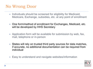 No Wrong Door
    Individuals should be screened for eligibility for Medicaid,
     Medicare, Exchange, subsidies, etc. at any point of enrollment

    One form/method of enrollment for Exchanges, Medicaid, etc.
     will be developed by HHS Secretary

    Application form will be available for submission by web, fax,
     mail, telephone or in-person

    States will rely on trusted third party sources for data matches,
     if accurate, no additional documentation can be required from
     individual

    Easy to understand and navigate websites/information
 