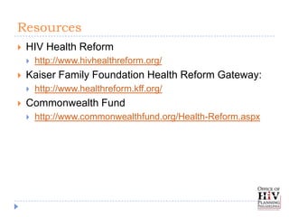 Resources
   HIV Health Reform
       http://www.hivhealthreform.org/
   Kaiser Family Foundation Health Reform Gateway:
       http://www.healthreform.kff.org/
   Commonwealth Fund
       http://www.commonwealthfund.org/Health-Reform.aspx
 