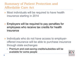 Summary of Patient Protection and
Affordable Care Act
   Most individuals will be required to have health
    insurance starting in 2014

   Employers will be required to pay penalties for
    employees who receive tax credits for health
    insurance

   Individuals who do not have access to employer-
    offered insurance will be able to purchase insurance
    through state exchanges
       Premium and cost-saving credits/subsidies will be
        available for some people
 