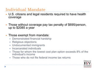 Individual Mandate
   U.S. citizens and legal residents required to have health
    coverage

   Those without coverage pay tax penalty of $695/person,
    up to $2085 a year

   Those exempt from mandate:
       Demonstrated financial hardship
       Religious objections
       Undocumented immigrants
       Incarcerated individuals
       Those for whom the lowest cost plan option exceeds 8% of the
        individual’s income
       Those who do not file federal income tax returns
 