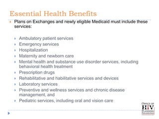 Essential Health Benefits
   Plans on Exchanges and newly eligible Medicaid must include these
    services:

       Ambulatory patient services
       Emergency services
       Hospitalization
       Maternity and newborn care
       Mental health and substance use disorder services, including
        behavioral health treatment
       Prescription drugs
       Rehabilitative and habilitative services and devices
       Laboratory services
       Preventive and wellness services and chronic disease
        management, and
       Pediatric services, including oral and vision care
 
