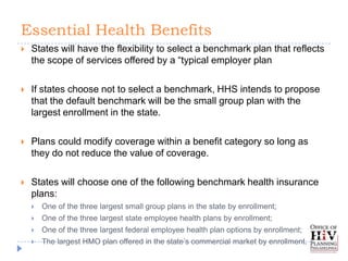 Essential Health Benefits
   States will have the flexibility to select a benchmark plan that reflects
    the scope of services offered by a “typical employer plan

   If states choose not to select a benchmark, HHS intends to propose
    that the default benchmark will be the small group plan with the
    largest enrollment in the state.

   Plans could modify coverage within a benefit category so long as
    they do not reduce the value of coverage.

   States will choose one of the following benchmark health insurance
    plans:
       One of the three largest small group plans in the state by enrollment;
       One of the three largest state employee health plans by enrollment;
       One of the three largest federal employee health plan options by enrollment;
       The largest HMO plan offered in the state’s commercial market by enrollment.
 
