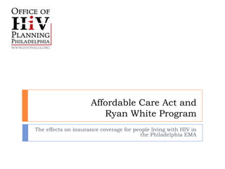 Affordable Care Act and
                        Ryan White Program
The effects on insurance coverage for people living with HIV in
                                        the Philadelphia EMA
 