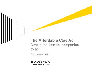 The Affordable Care Act
Now is the time for companies
to act
22 January 2013
 