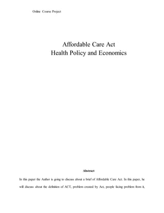 Online Course Project
Affordable Care Act
Health Policy and Economics
Abstract
In this paper the Author is going to discuss about a brief of Affordable Care Act. In this paper, he
will discuss about the definition of ACT, problem created by Act, people facing problem from it,
 