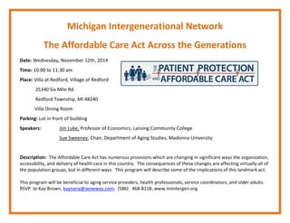 Michigan Intergenerational Network 
The Affordable Care Act Across the Generations 
Date: Wednesday, November 12th, 2014 
Time: 10:00 to 11:30 am 
Place: Villa at Redford, Village of Redford 
25340 Six Mile Rd. 
Redford Township, MI 48240 
Villa Dining Room 
Parking: Lot in front of building 
Speakers: Jim Luke, Professor of Economics, Lansing Community College 
Sue Sweeney, Chair, Department of Aging Studies, Madonna University 
Description: The Affordable Care Act has numerous provisions which are changing in significant ways the organization, accessibility, and delivery of health care in this country. The consequences of these changes are affecting virtually all of the population groups, but in different ways. This program will describe some of the implications of this landmark act. 
This program will be beneficial to aging service providers, health professionals, service coordinators, and older adults. 
RSVP to Kay Brown, kaynana@wowway.com; (586) 468‐8118, www.miintergen.org 