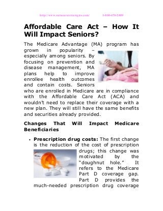 http://www.outsourcestrategies.com/ 1-800-670-2809
Affordable Care Act – How It
Will Impact Seniors?
The Medicare Advantage (MA) program has
grown in popularity –
especially among seniors. By
focusing on prevention and
disease management, MA
plans help to improve
enrollee health outcomes
and contain costs. Seniors
who are enrolled in Medicare are in compliance
with the Affordable Care Act (ACA) and
wouldn’t need to replace their coverage with a
new plan. They will still have the same benefits
and securities already provided.
Changes That Will Impact Medicare
Beneficiaries
• Prescription drug costs: The first change
is the reduction of the cost of prescription
drugs; this change was
motivated by the
“doughnut hole.” It
refers to the Medicare
Part D coverage gap.
Part D provides the
much-needed prescription drug coverage
 
