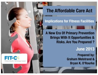 The Affordable Care Act
Implications for Fitness Facilities
A New Era Of Primary Prevention
Brings With It Opportunities &
Risks. Are You Prepared ?
June 2013
Prepared by:
Graham Melstrand &
Bryan K. O’Rourke
 