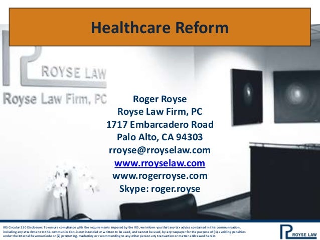 IRS Circular 230 Disclosure: To ensure compliance with the requirements imposed by the IRS, we inform you that any tax advice contained in this communication,
including any attachment to this communication, is not intended or written to be used, and cannot be used, by any taxpayer for the purpose of (1) avoiding penalties
under the Internal Revenue Code or (2) promoting, marketing or recommending to any other person any transaction or matter addressed herein.
Healthcare Reform
Roger Royse
Royse Law Firm, PC
1717 Embarcadero Road
Palo Alto, CA 94303
rroyse@rroyselaw.com
www.rroyselaw.com
www.rogerroyse.com
Skype: roger.royse
 