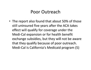 Poor Outreach
• The report also found that about 50% of those 
  still uninsured five years after the ACA takes 
  effect will qualify for coverage under the 
  Medi‐Cal expansion or for health benefit 
  exchange subsidies, but they will not be aware 
  that they qualify because of poor outreach. 
  Medi‐Cal is California's Medicaid program (5)
 