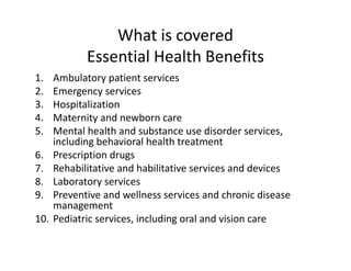 What is covered
             Essential Health Benefits
1.    Ambulatory patient services
2.    Emergency services
3.    Hospitalization
4.    Maternity and newborn care
5.    Mental health and substance use disorder services, 
      including behavioral health treatment
6.    Prescription drugs
7.    Rehabilitative and habilitative services and devices
8.    Laboratory services
9.    Preventive and wellness services and chronic disease 
      management
10.   Pediatric services, including oral and vision care
 