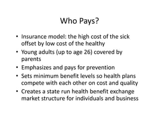Who Pays?
• Insurance model: the high cost of the sick 
  offset by low cost of the healthy
• Young adults (up to age 26) covered by 
  parents
• Emphasizes and pays for prevention
• Sets minimum benefit levels so health plans 
  compete with each other on cost and quality
• Creates a state run health benefit exchange 
  market structure for individuals and business
 