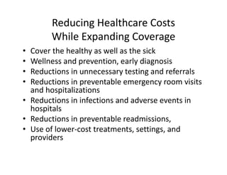 Reducing Healthcare Costs
       While Expanding Coverage
• Cover the healthy as well as the sick
• Wellness and prevention, early diagnosis
• Reductions in unnecessary testing and referrals
• Reductions in preventable emergency room visits 
  and hospitalizations
• Reductions in infections and adverse events in 
  hospitals
• Reductions in preventable readmissions, 
• Use of lower‐cost treatments, settings, and 
  providers
 