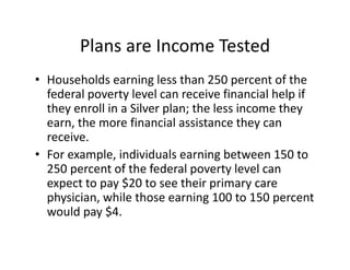 Plans are Income Tested
• Households earning less than 250 percent of the 
  federal poverty level can receive financial help if 
  they enroll in a Silver plan; the less income they 
  earn, the more financial assistance they can 
  receive. 
• For example, individuals earning between 150 to 
  250 percent of the federal poverty level can 
  expect to pay $20 to see their primary care 
  physician, while those earning 100 to 150 percent 
  would pay $4. 
 
