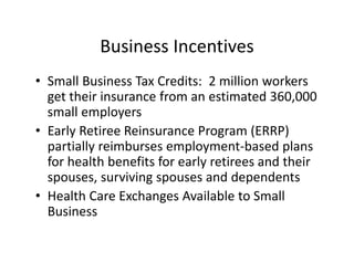 Business Incentives
• Small Business Tax Credits:  2 million workers 
  get their insurance from an estimated 360,000 
  small employers 
• Early Retiree Reinsurance Program (ERRP) 
  partially reimburses employment‐based plans 
  for health benefits for early retirees and their 
  spouses, surviving spouses and dependents
• Health Care Exchanges Available to Small 
  Business
 