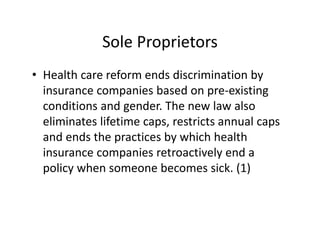 Sole Proprietors
• Health care reform ends discrimination by 
  insurance companies based on pre‐existing 
  conditions and gender. The new law also 
  eliminates lifetime caps, restricts annual caps 
  and ends the practices by which health 
  insurance companies retroactively end a 
  policy when someone becomes sick. (1)
 