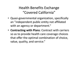 Health Benefits Exchange
          “Covered California”
• Quasi‐governmental organization, specifically 
  an "independent public entity not affiliated 
  with an agency or department.“
• Contracting with Plans: Contract with carriers 
  so as to provide health care coverage choices 
  that offer the optimal combination of choice, 
  value, quality, and service.”
 