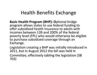 Health Benefits Exchange
Basic Health Program (BHP): Optional bridge 
program allows states to use federal funding to 
offer subsidized health insurance to adults with 
incomes between 139 and 200% of the federal 
poverty level (FPL) who would otherwise be eligible 
to purchase subsidized coverage through an 
Exchange. 
Legislation creating a BHP was initially introduced in 
2011, but in August 2012 the bill was held in
Committee, effectively tabling the legislation (SB 
703)
 