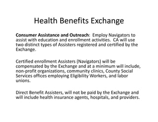 Health Benefits Exchange
Consumer Assistance and Outreach:  Employ Navigators to 
assist with education and enrollment activities.  CA will use 
two distinct types of Assisters registered and certified by the 
Exchange. 

Certified enrollment Assisters (Navigators) will be 
compensated by the Exchange and at a minimum will include, 
non‐profit organizations, community clinics, County Social 
Services offices employing Eligibility Workers, and labor 
unions. 

Direct Benefit Assisters, will not be paid by the Exchange and 
will include health insurance agents, hospitals, and providers. 
 