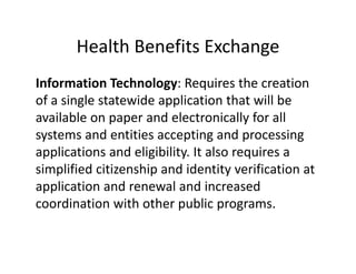 Health Benefits Exchange
Information Technology: Requires the creation 
of a single statewide application that will be 
available on paper and electronically for all 
systems and entities accepting and processing 
applications and eligibility. It also requires a 
simplified citizenship and identity verification at 
application and renewal and increased 
coordination with other public programs.
 