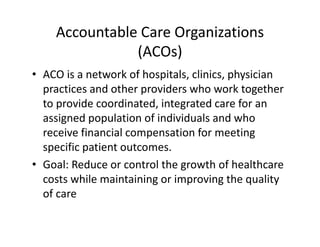 Accountable Care Organizations
               (ACOs)
• ACO is a network of hospitals, clinics, physician 
  practices and other providers who work together 
  to provide coordinated, integrated care for an 
  assigned population of individuals and who 
  receive financial compensation for meeting 
  specific patient outcomes.
• Goal: Reduce or control the growth of healthcare 
  costs while maintaining or improving the quality 
  of care
 
