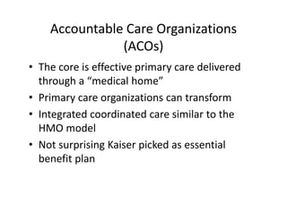 Accountable Care Organizations
               (ACOs)
• The core is effective primary care delivered 
  through a “medical home”
• Primary care organizations can transform
• Integrated coordinated care similar to the 
  HMO model
• Not surprising Kaiser picked as essential 
  benefit plan 
 