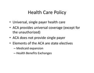 Health Care Policy
• Universal, single payer health care
• ACA provides universal coverage (except for 
  the unauthorized)
• ACA does not provide single payer
• Elements of the ACA are state electives
  – Medicaid expansion
  – Health Benefits Exchanges
 