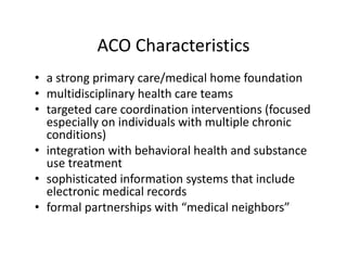 ACO Characteristics
• a strong primary care/medical home foundation
• multidisciplinary health care teams
• targeted care coordination interventions (focused 
  especially on individuals with multiple chronic 
  conditions)
• integration with behavioral health and substance 
  use treatment
• sophisticated information systems that include 
  electronic medical records 
• formal partnerships with “medical neighbors”
 