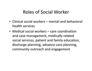 Roles of Social Worker
• Clinical social workers – mental and behavioral 
  health services
• Medical social workers – care coordination 
  and case management, medically related 
  social services, patient and family education, 
  discharge planning, advance care planning, 
  community outreach and engagement
 