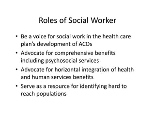 Roles of Social Worker
• Be a voice for social work in the health care 
  plan’s development of ACOs
• Advocate for comprehensive benefits 
  including psychosocial services
• Advocate for horizontal integration of health 
  and human services benefits
• Serve as a resource for identifying hard to 
  reach populations
 