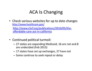 ACA Is Changing
• Check various websites for up to date changes 
  http://www.healthcare.gov/
  http://www.chcf.org/publications/2010/05/the‐
  affordable‐care‐act‐in‐california

• Continued political turmoil:
  – 27 states are expanding Medicaid, 16 are not and 8 
    are undecided (Feb 2013)
  – 17 states have set up exchanges, 27 have not
  – Some continue to seek repeal or delay
 