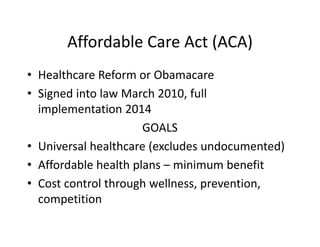 Affordable Care Act (ACA)
• Healthcare Reform or Obamacare
• Signed into law March 2010, full 
  implementation 2014
                      GOALS
• Universal healthcare (excludes undocumented)
• Affordable health plans – minimum benefit
• Cost control through wellness, prevention, 
  competition
 