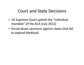 Court and State Decisions
• US Supreme Court upheld the “individual 
  mandate” of the ACA (July 2012)
• Struck down sanctions against states that fail 
  to expand Medicaid
 